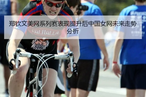 郑钦文美网系列赛表现提升后中国女网未来走势分析